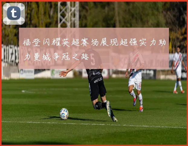 福登闪耀英超赛场展现超强实力助力曼城争冠之路