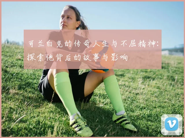 可兰白克的传奇人生与不屈精神：探索他背后的故事与影响