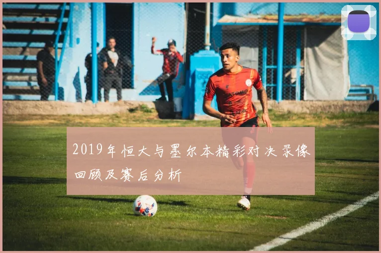 2019年恒大与墨尔本精彩对决录像回顾及赛后分析